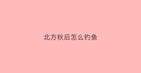 北方秋后怎么钓鱼(北方秋后钓鱼怎么样)
