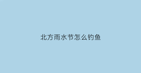 北方雨水节怎么钓鱼(北方雨水节气的含义是什么意思)