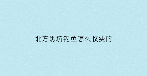 “北方黑坑钓鱼怎么收费的(北方黑坑钓鱼视频)