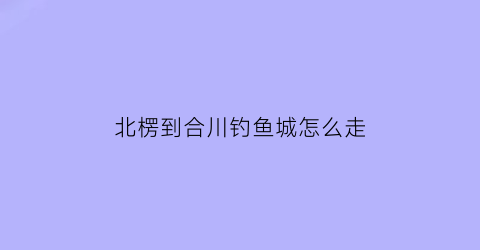 “北楞到合川钓鱼城怎么走(北碚到合川钓鱼城怎么坐车)