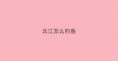 北江怎么钓鱼(北江钓鱼去哪一段)