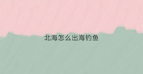 北海怎么出海钓鱼(北海出海钓鱼船联系方式)
