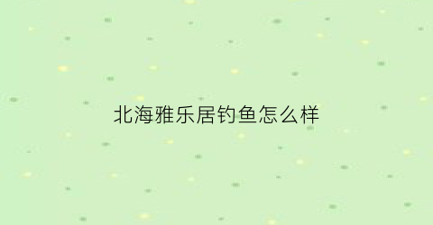 北海雅乐居钓鱼怎么样(北海雅乐居钓鱼怎么样呀)