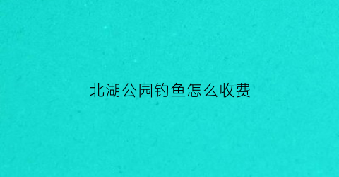 北湖公园钓鱼怎么收费(北湖公园的鱼去哪儿了)