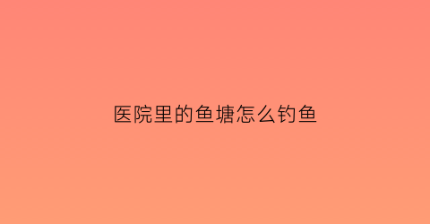 医院里的鱼塘怎么钓鱼(医院池塘)