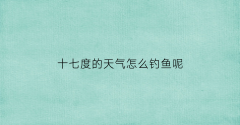 “十七度的天气怎么钓鱼呢(17度的天气适合钓鱼吗)