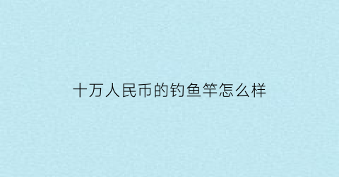 “十万人民币的钓鱼竿怎么样(十万以上的鱼竿)