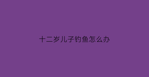 十二岁儿子钓鱼怎么办(儿子爱钓鱼的说说)