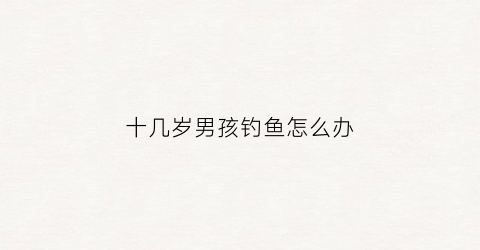 十几岁男孩钓鱼怎么办(小男孩钓鱼)