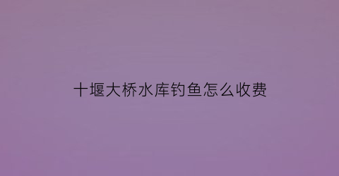 “十堰大桥水库钓鱼怎么收费(十堰最大水库)