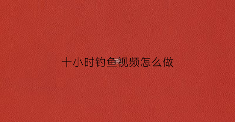 十小时钓鱼视频怎么做(钓鱼小视频大全高清)