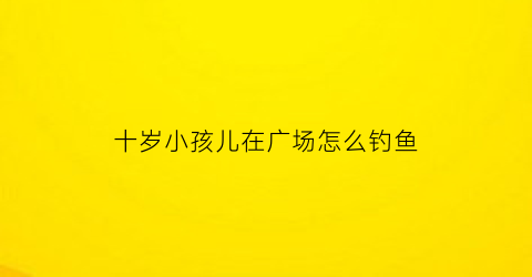 十岁小孩儿在广场怎么钓鱼(十岁小孩儿在广场怎么钓鱼好)