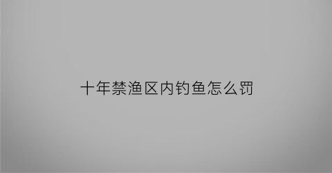 “十年禁渔区内钓鱼怎么罚(十年禁渔可以钓吗)