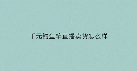 千元钓鱼竿直播卖货怎么样(野钓千元鱼竿)