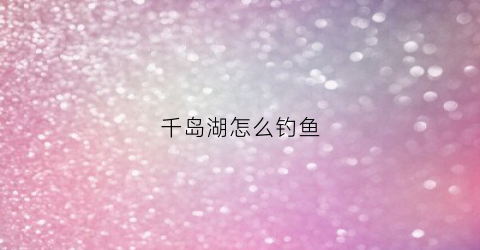 千岛湖怎么钓鱼(千岛湖钓鱼攻略)