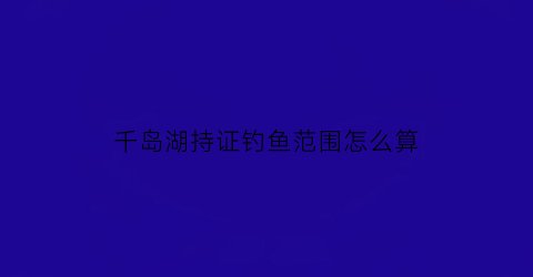 “千岛湖持证钓鱼范围怎么算(千岛湖钓鱼证能钓的地方)