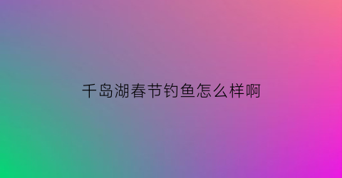 千岛湖春节钓鱼怎么样啊(千岛湖春节钓鱼怎么样啊视频)