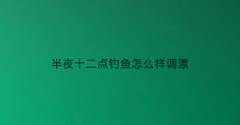半夜十二点钓鱼怎么样调漂(夜里12点以后鱼好钓吗)