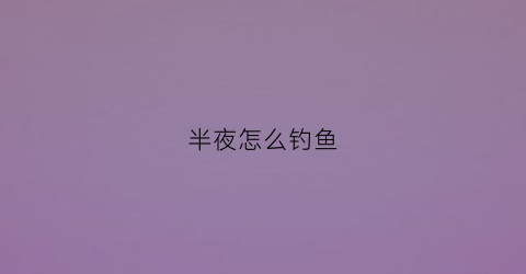 半夜怎么钓鱼(半夜钓鱼钓深还是浅)