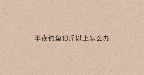 “半夜钓鱼10斤以上怎么办(钓鱼夜晚十点是否就没口了)