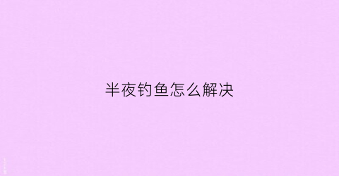 半夜钓鱼怎么解决(半夜钓鱼钓深还是浅)