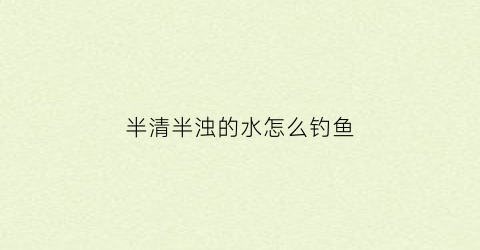 半清半浊的水怎么钓鱼(半清水是什么意思)