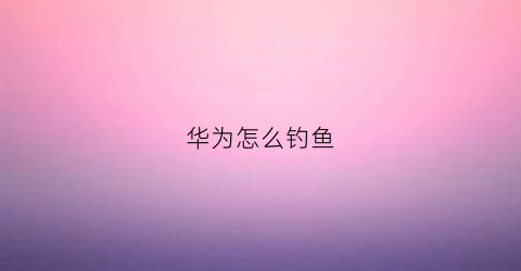 华为怎么钓鱼(华为钓鱼执法)