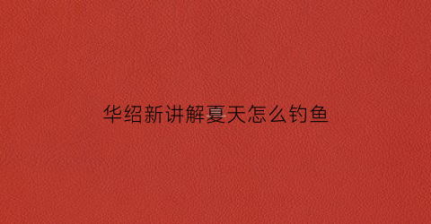 华绍新讲解夏天怎么钓鱼(华绍新钓草鱼)