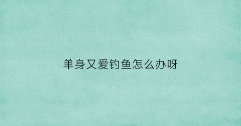 单身又爱钓鱼怎么办呀(喜欢钓鱼的女人)