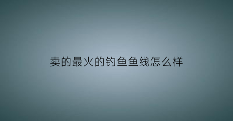 卖的最火的钓鱼鱼线怎么样(钓鱼鱼线品牌十大排行榜)