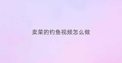 卖菜的钓鱼视频怎么做