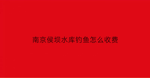 “南京侯坝水库钓鱼怎么收费(侯桥水库钓鱼怎么收费)