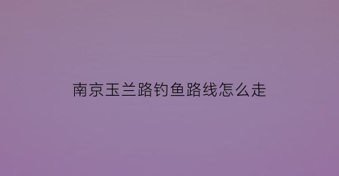 南京玉兰路钓鱼路线怎么走(南京玉兰路钓鱼路线怎么走地铁)