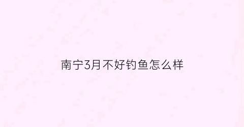 “南宁3月不好钓鱼怎么样(南宁哪里钓鱼最好)