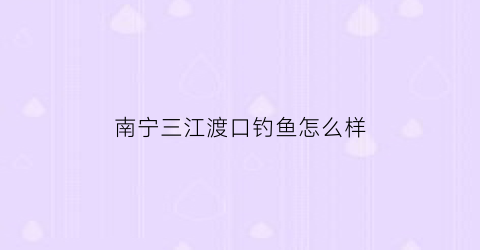 南宁三江渡口钓鱼怎么样(南宁三岸大桥钓鱼)