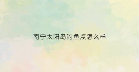 南宁太阳岛钓鱼点怎么样(南宁太阳岛钓鱼)