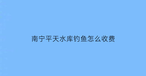 “南宁平天水库钓鱼怎么收费(贵港平田水库可以钓鱼吗)