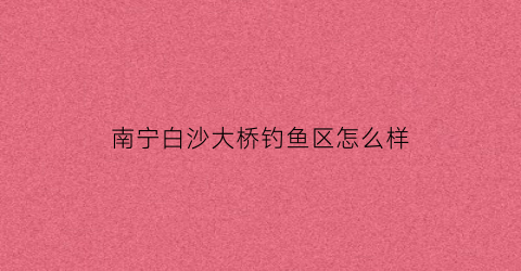 南宁白沙大桥钓鱼区怎么样(南宁白沙大桥钓鱼区怎么样啊)