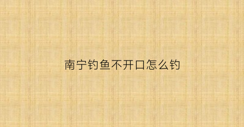 南宁钓鱼不开口怎么钓(南宁钓鱼用什么饵料)
