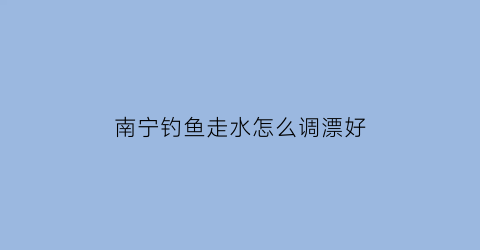 南宁钓鱼走水怎么调漂好(2020南宁水库钓鱼)