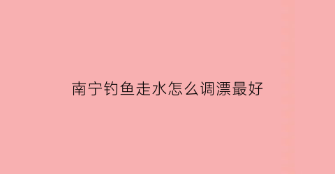 “南宁钓鱼走水怎么调漂最好(南宁钓鱼)