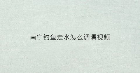 南宁钓鱼走水怎么调漂视频(钓鱼走水详细调漂方法视频)
