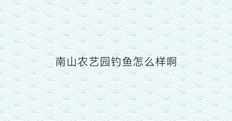 “南山农艺园钓鱼怎么样啊(南山农艺苑)