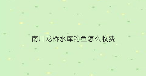 南川龙桥水库钓鱼怎么收费(涪陵龙桥水库钓鱼收费吗)