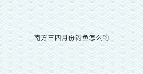 南方三四月份钓鱼怎么钓(南方三四月份钓鱼怎么钓好)