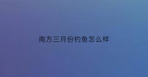 南方三月份钓鱼怎么样(南方三月份钓鱼钓早还是晚)