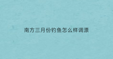 “南方三月份钓鱼怎么样调漂(南方三月份钓鱼怎么样调漂最好)