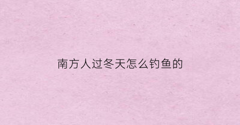 南方人过冬天怎么钓鱼的(南方冬天钓鱼用什么饵料)
