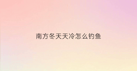 南方冬天天冷怎么钓鱼(南方天冷钓鱼还能钓到鱼吗)
