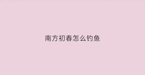 南方初春怎么钓鱼(南方春季怎么钓鱼)